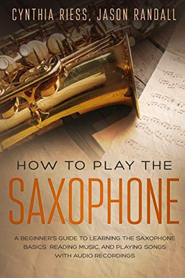 How to Play the Saxophone: A Beginner�s Guide to Learning the Saxophone Basics, Reading Music, and Playing Songs with Audio Recordings