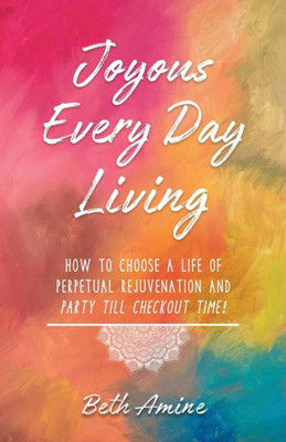 Joyous Every Day Living: How to Choose A Life of Perpetual Rejuvenation and Party Till Checkout Time