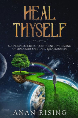 Heal Thyself: SURPRISING SECRETS TO 21ST CENTURY HEALING OF MIND BODY SPIRIT AND RELATIONSHIPS
