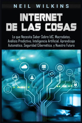 Internet de las Cosas: Lo que Necesita Saber Sobre IdC, Macrodatos, Análisis Predictivo, Inteligencia Artificial, Aprendizaje Automático, Seguridad Cibernética, y Nuestro Futuro (Spanish Edition)