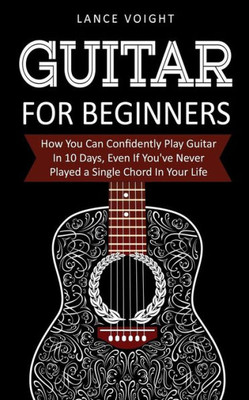 Guitar for Beginners: How You Can Confidently Play Guitar In 10 Days, Even If You've Never Played a Single Chord In Your Life