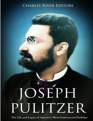 Joseph Pulitzer: The Life and Legacy of Americas Most Controversial Publisher