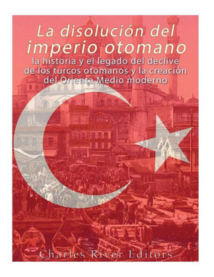 La disolución del imperio otomano: La historia y el legado del declive de los turcos otomanos y la creación del Oriente Medio moderno (Spanish Edition)