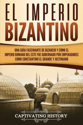 El Imperio bizantino: Una guía fascinante de Bizancio y cómo el Imperio romano del este fue gobernado por emperadores como Constantino el Grande y Justiniano (Spanish Edition)