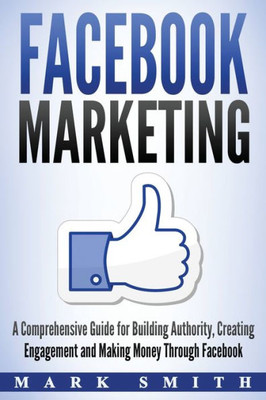 Facebook Marketing: A Comprehensive Guide for Building Authority, Creating Engagement and Making Money Through Facebook (Social Media Marketing)