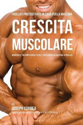 Frullati Proteici Fatti in Casa Per La Massima Crescita Muscolare: Modifica il Tuo Corpo Senza Pillole o Supplementi Di Creatina (Italian Edition)