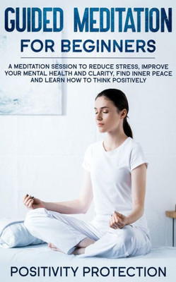 Guided Meditation For Beginners: A Meditation Session to Reduce Stress, Improve Your Mental Health and Clarity, Find Inner Peace and Learn How to Think Positively