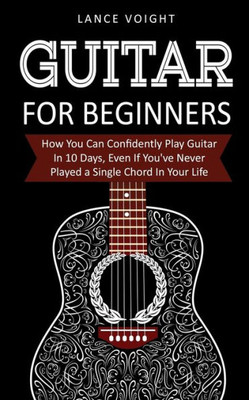 Guitar for Beginners: How You Can Confidently Play Guitar In 10 Days, Even If You've Never Played a Single Chord In Your Life