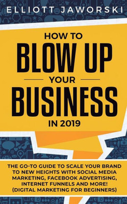 How to Blow Up Your Business in 2019: The Go-To Guide to Scale Your Brand to New Heights with Social Media Marketing, Facebook Advertising, Internet Funnels and More! (Digital Marketing for Beginners)