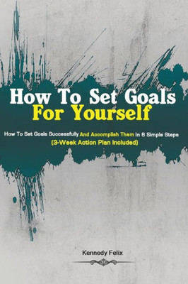 How To Set Goals For Yourself: How To Set Goals Successfully And Accomplish Them In 6 Simple Steps (3-Week Action Plan Included)