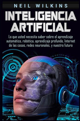 Inteligencia artificial: Lo que usted necesita saber sobre el aprendizaje automático, robótica, aprendizaje profundo, Internet de las cosas, redes neuronales, y nuestro futuro (Spanish Edition)