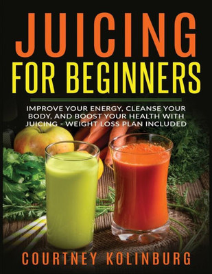 Juicing for Beginners: Improve Your Energy, Cleanse Your Body, and Boost Your Health - Weight Loss Plan Included
