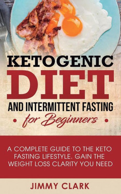 Ketogenic Diet and Intermittent Fasting for Beginners: A Complete Guide to the Keto Fasting Lifestyle Gain the Weight Loss Clarity You Need