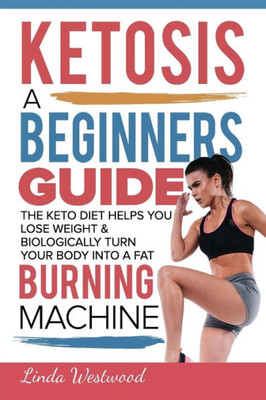 Ketosis: A Beginners Guide On How The Keto Diet Helps You Lose Weight & Biologically Turn Your Body Into A Fat Burning Machine
