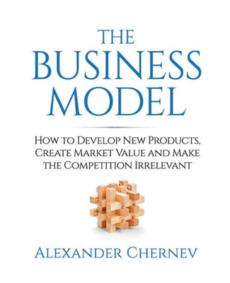 The Business Model: How to Develop New Products, Create Market Value and Make the Competition Irrelevant