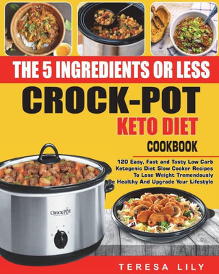 The 5-Ingredient Or Less Keto Diet Crock Pot Cookbook : 120 Easy, Fast And Tasty Low Carb Ketogenic Diet Slow Cooker Recipes To Lose Weight Tremendously, Be Healthy And Upgrade Your Lifestyle