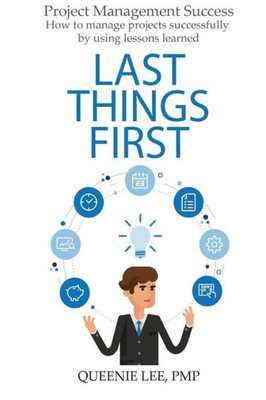 Project Management Success: Last Things First : How To Manage Projects Successfully By Using Lessons Learned