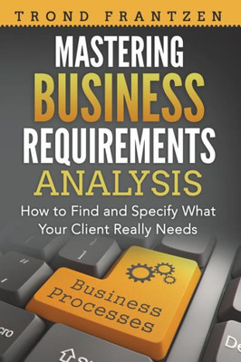 Mastering Business Requirements Analysis : How To Find And Specify What Your Client Really Needs