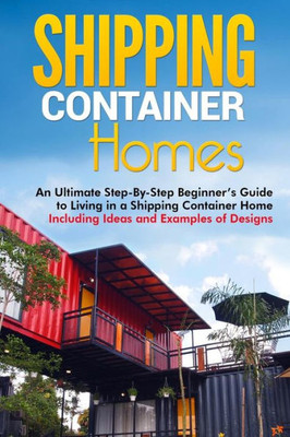 Shipping Container Homes : An Ultimate Step-By-Step Beginners Guide To Living In A Shipping Container Home Including Ideas And Examples Of Designs