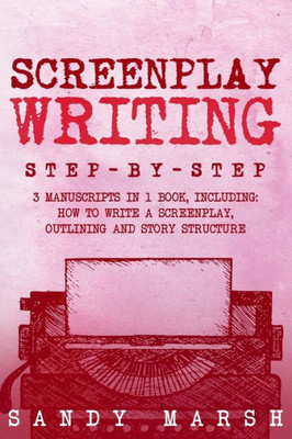 Screenplay Writing : Step-By-Step - 3 Manuscripts In 1 Book - Essential Scriptwriting, Screenplay Outlining And Screenplay Story Structure Tricks Any Writer Can Learn