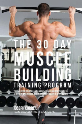 The 30 Day Muscle Building Training Program : The Solution To Increasing Muscle Mass For Bodybuilders, Athletes, And People Who Just Want To Have A Better Body
