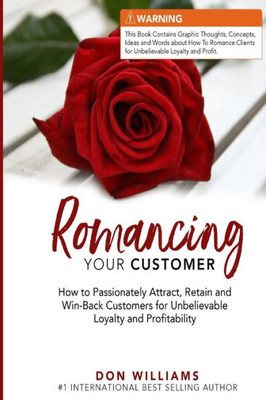 Romancing Your Customer : How To Passionately Attract, Retain, And Win-Back Customers For Unbelievable Loyalty And Profit