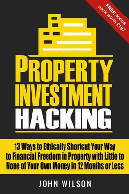 Property Investment Hacking : 13 Ways To Ethically Shortcut Your Way To Financial Freedom In Property With Little To None Of Your Own Money In 12 Months Or Less