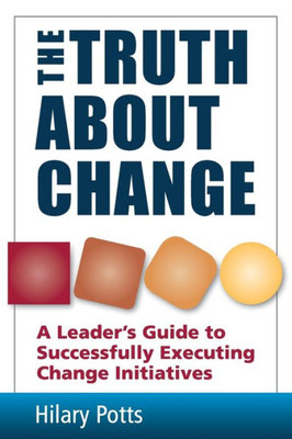 The Truth About Change : A Leader'S Guide To Successfully Executing Change Initiatives