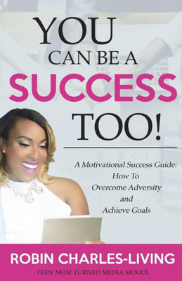 You Can Be A Success Too! : A Motivational Success Guide: How To Overcome Adversity And Achieve Goals