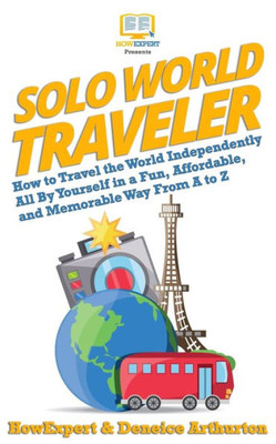 Solo World Traveler : How To Travel The World Independently All By Yourself In A Fun, Affordable, And Memorable Way From A To Z