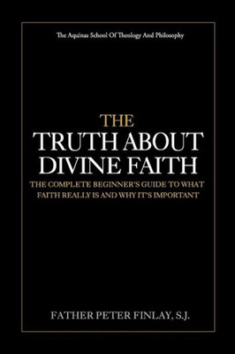 The Truth About Divine Faith : The Complete Beginner'S Guide To What Faith Really Is And Why It'S Important