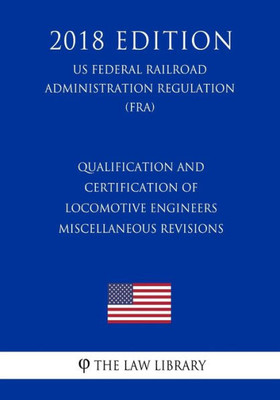 Qualification And Certification Of Locomotive Engineers - Miscellaneous Revisions (Us Federal Railroad Administration Regulation) (Fra) (2018 Edition)