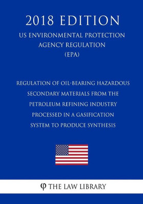 Regulation Of Oil-Bearing Hazardous Secondary Materials From The Petroleum Refining Industry Processed In A Gasification System To Produce Synthesis (Us Environmental Protection Agency Regulation) (Epa) (2018 Edition)