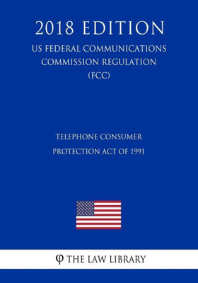 Telephone Consumer Protection Act Of 1991 (Us Federal Communications Commission Regulation) (Fcc) (2018 Edition)