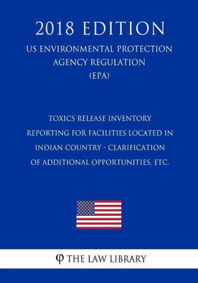 Toxics Release Inventory Reporting For Facilities Located In Indian Country - Clarification Of Additional Opportunities, Etc. (Us Environmental Protection Agency Regulation) (Epa) (2018 Edition)