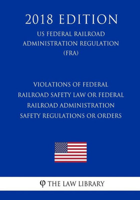 Violations Of Federal Railroad Safety Law Or Federal Railroad Administration Safety Regulations Or Orders (Us Federal Railroad Administration Regulation) (Fra) (2018 Edition)
