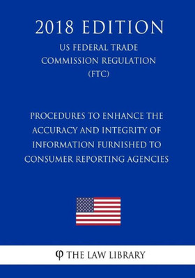 Procedures To Enhance The Accuracy And Integrity Of Information Furnished To Consumer Reporting Agencies (Us Federal Trade Commission Regulation) (Ftc) (2018 Edition)