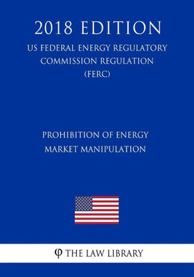 Prohibition Of Energy Market Manipulation (Us Federal Energy Regulatory Commission Regulation) (Ferc) (2018 Edition)