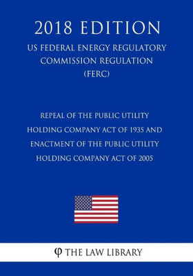 Repeal Of The Public Utility Holding Company Act Of 1935 And Enactment Of The Public Utility Holding Company Act Of 2005 (Us Federal Energy Regulatory Commission Regulation) (Ferc) (2018 Edition)