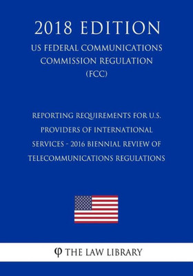Reporting Requirements For U.S. Providers Of International Services - 2016 Biennial Review Of Telecommunications Regulations (Us Federal Communications Commission Regulation) (Fcc) (2018 Edition)