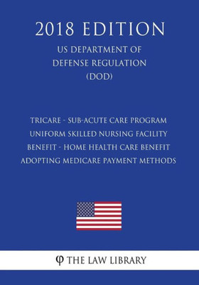 Tricare - Sub-Acute Care Program - Uniform Skilled Nursing Facility Benefit - Home Health Care Benefit - Adopting Medicare Payment Methods (Us Department Of Defense Regulation) (Dod) (2018 Edition)