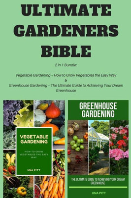 Ultimate Gardeners Bible : 2 In 1 Bundle: Vegetable Gardening - How To Grow Vegetables The Easy Way And Greenhouse Gardening - The Ultimate Guide To Achieving Your Dream Greenhouse