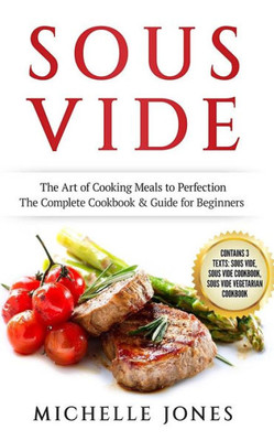 Sous Vide : The Art Of Cooking Meals To Perfection - The Complete Cookbook And Guide For Beginners (Contains 3 Texts: Sous Vide, Sous Vide Cookbook, Sous Vide Vegetarian Cookbook)