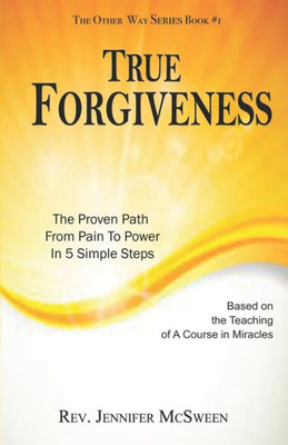 True Forgiveness : The Proven Path From Pain To Power In 5 Simple Steps