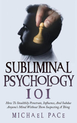 Subliminal Psychology 101 : How To Stealthily Penetrate, Influence, And Subdue Anyone'S Mind Without Them Suspecting A Thing