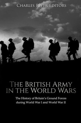 The British Army In The World Wars : The History Of Britain'S Ground Forces During World War I And World War Ii