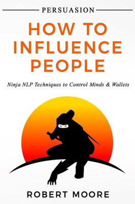 Persuasion : How To Influence People - Ninja Nlp Techniques To Control Minds & Wallets