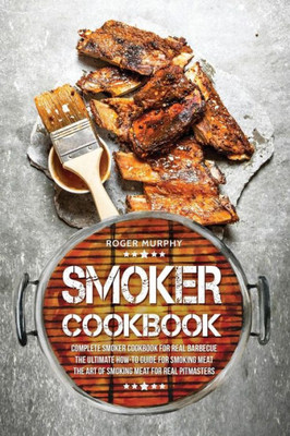 Smoker Cookbook : Complete Smoker Cookbook For Real Barbecue, The Ultimate How-To Guide For Smoking Meat, The Art Of Smoking Meat For Real Pitmasters