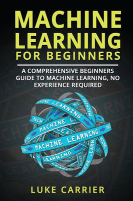 Machine Learning For Beginners : A Comprehensive Beginners Guide To Machine Learning, No Experience Required
