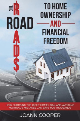 The Road To Home Ownership And Financial Freedom : How Choosing The Right Home Loan And Avoiding Mortgage Mistakes Can Save You Thousands